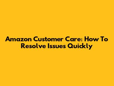 Amazon Customer Care: How To Resolve Issues Quickly