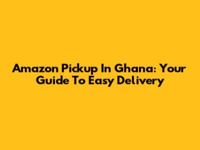 Amazon Pickup In Ghana: Your Guide To Easy Delivery