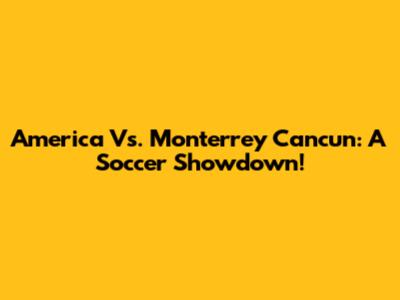 America Vs. Monterrey Cancun: A Soccer Showdown!
