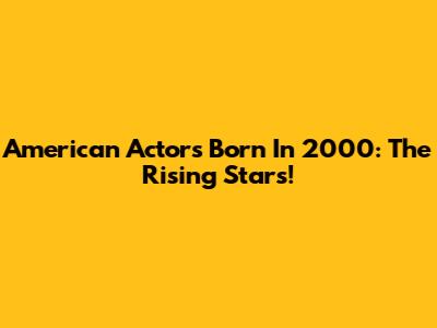 American Actors Born In 2000: The Rising Stars!