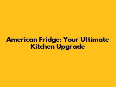 American Fridge: Your Ultimate Kitchen Upgrade