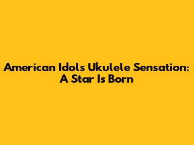 American Idol's Ukulele Sensation: A Star Is Born