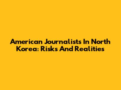 American Journalists In North Korea: Risks And Realities
