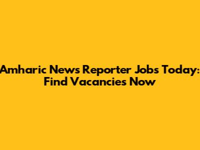Amharic News Reporter Jobs Today: Find Vacancies Now