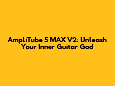 AmpliTube 5 MAX V2: Unleash Your Inner Guitar God