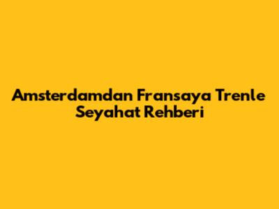 Amsterdam'dan Fransa'ya Trenle Seyahat Rehberi