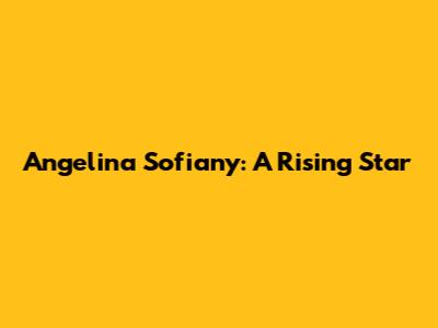 Angelina Sofiany: A Rising Star