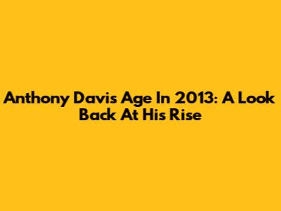 Anthony Davis' Age In 2013: A Look Back At His Rise