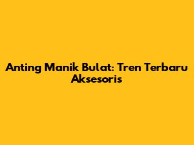 Anting Manik Bulat: Tren Terbaru Aksesoris