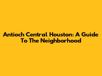 Antioch Central Houston: A Guide To The Neighborhood