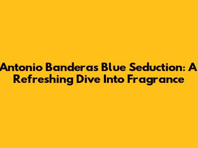 Antonio Banderas Blue Seduction: A Refreshing Dive Into Fragrance