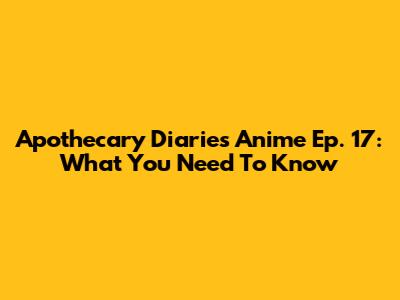 Apothecary Diaries Anime Ep. 17: What You Need To Know