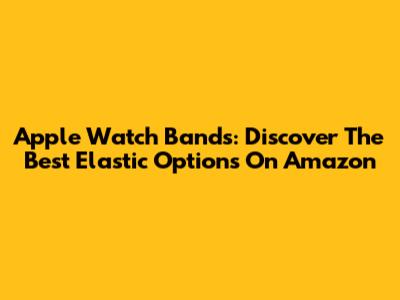 Apple Watch Bands: Discover The Best Elastic Options On Amazon