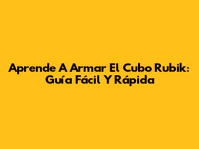 Aprende A Armar El Cubo Rubik: Guía Fácil Y Rápida