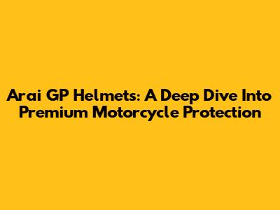 Arai GP Helmets: A Deep Dive Into Premium Motorcycle Protection