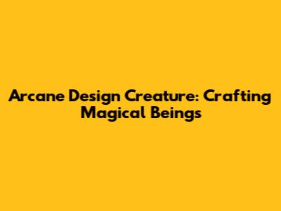 Arcane Design Creature: Crafting Magical Beings