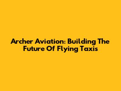 Archer Aviation: Building The Future Of Flying Taxis