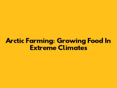 Arctic Farming: Growing Food In Extreme Climates