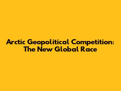 Arctic Geopolitical Competition: The New Global Race