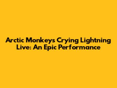 Arctic Monkeys Crying Lightning Live: An Epic Performance