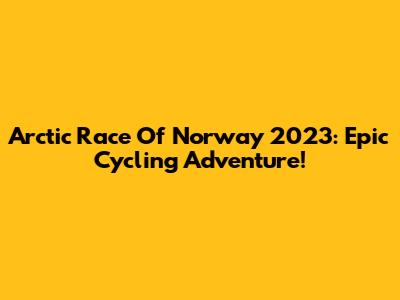 Arctic Race Of Norway 2023: Epic Cycling Adventure!