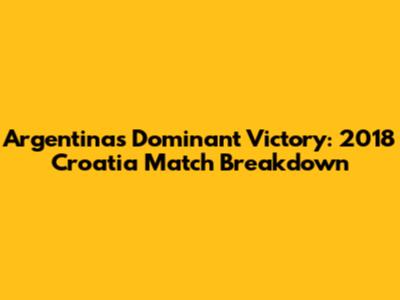 Argentina's Dominant Victory: 2018 Croatia Match Breakdown