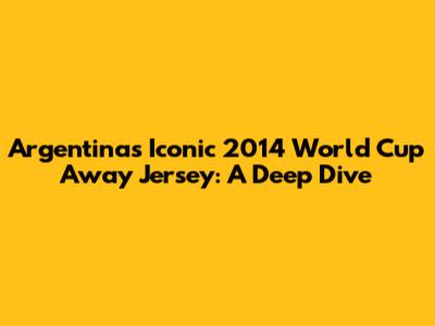 Argentina's Iconic 2014 World Cup Away Jersey: A Deep Dive