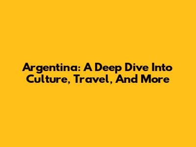 Argentina: A Deep Dive Into Culture, Travel, And More