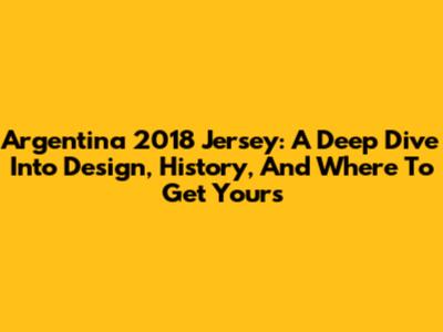 Argentina 2018 Jersey: A Deep Dive Into Design, History, And Where To Get Yours