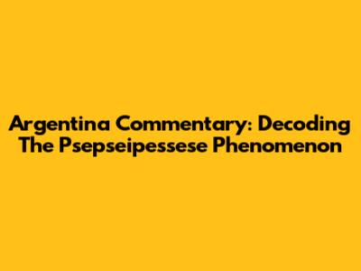 Argentina Commentary: Decoding The Psepseipessese Phenomenon