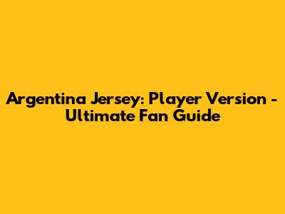 Argentina Jersey: Player Version - Ultimate Fan Guide