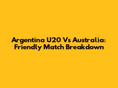 Argentina U20 Vs Australia: Friendly Match Breakdown
