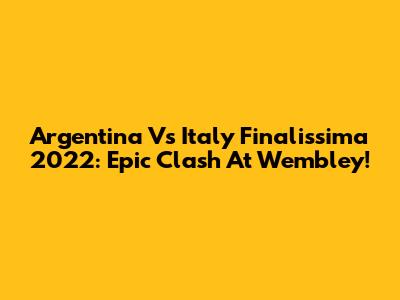 Argentina Vs Italy Finalissima 2022: Epic Clash At Wembley!