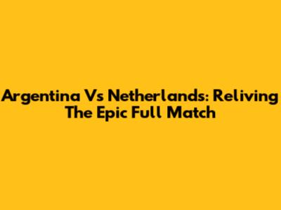 Argentina Vs Netherlands: Reliving The Epic Full Match