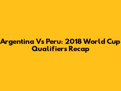 Argentina Vs Peru: 2018 World Cup Qualifiers Recap