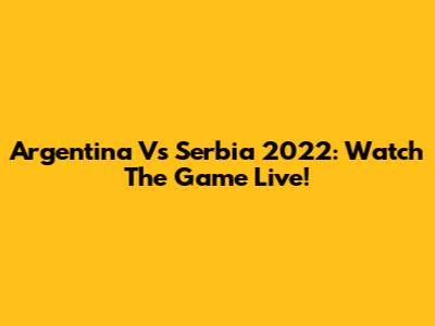 Argentina Vs Serbia 2022: Watch The Game Live!
