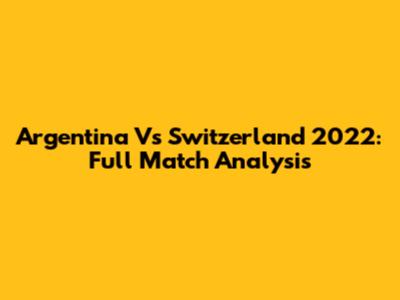Argentina Vs Switzerland 2022: Full Match Analysis