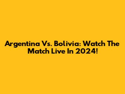 Argentina Vs. Bolivia: Watch The Match Live In 2024!