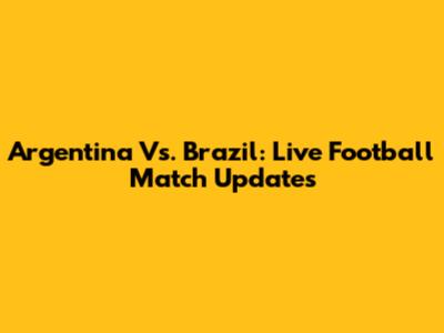 Argentina Vs. Brazil: Live Football Match Updates