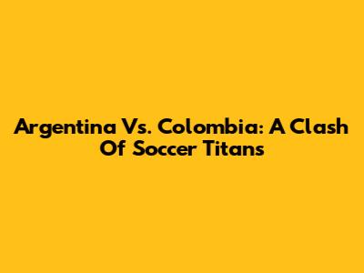 Argentina Vs. Colombia: A Clash Of Soccer Titans