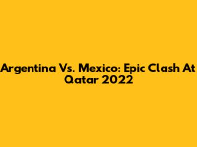 Argentina Vs. Mexico: Epic Clash At Qatar 2022