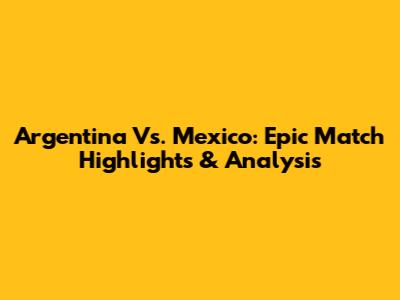Argentina Vs. Mexico: Epic Match Highlights & Analysis