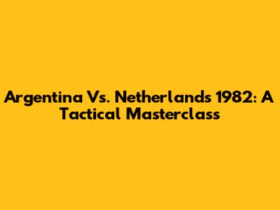 Argentina Vs. Netherlands 1982: A Tactical Masterclass