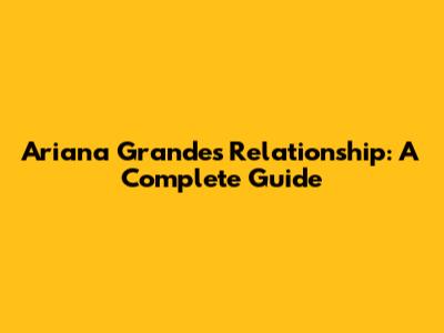 Ariana Grande's Relationship: A Complete Guide