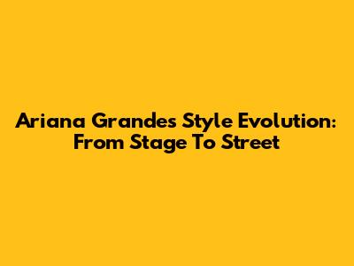 Ariana Grande's Style Evolution: From Stage To Street