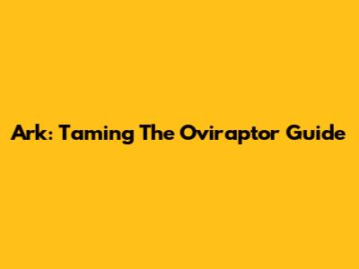 Ark: Taming The Oviraptor Guide