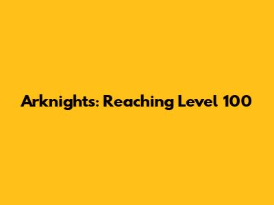 Arknights: Reaching Level 100