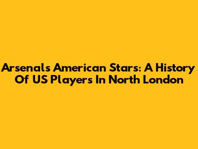 Arsenal's American Stars: A History Of US Players In North London