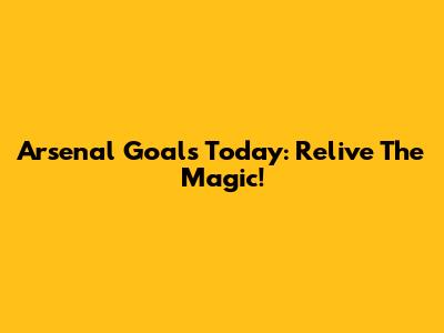 Arsenal Goals Today: Relive The Magic!