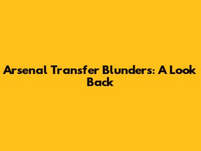Arsenal Transfer Blunders: A Look Back